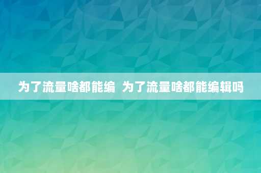 为了流量啥都能编  为了流量啥都能编辑吗