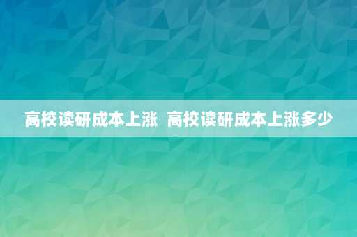 高校读研成本上涨  高校读研成本上涨多少