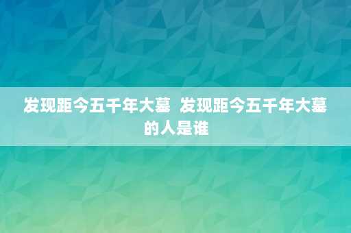 发现距今五千年大墓  发现距今五千年大墓的人是谁