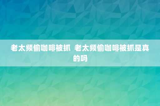 老太频偷咖啡被抓  老太频偷咖啡被抓是真的吗