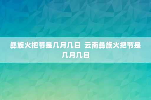 彝族火把节是几月几日  云南彝族火把节是几月几日