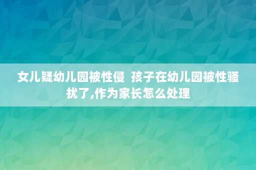 女儿疑幼儿园被性侵  孩子在幼儿园被性骚扰了,作为家长怎么处理