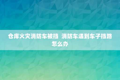 仓库火灾消防车被挡  消防车遇到车子挡路怎么办