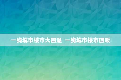 一线城市楼市大回温  一线城市楼市回暖