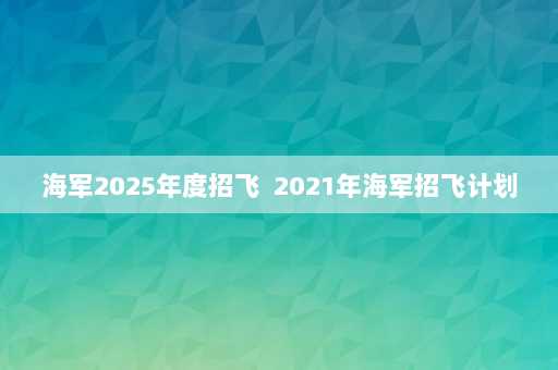 海军2025年度招飞  2021年海军招飞计划