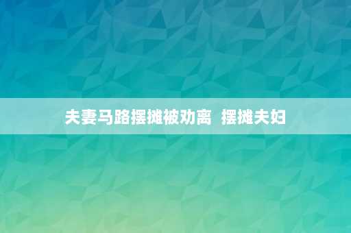 夫妻马路摆摊被劝离  摆摊夫妇