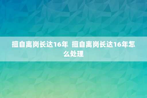 擅自离岗长达16年  擅自离岗长达16年怎么处理