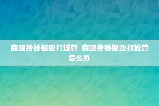 商贩持铁棍殴打城管  商贩持铁棍殴打城管怎么办