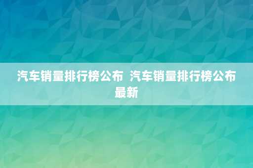 汽车销量排行榜公布  汽车销量排行榜公布最新