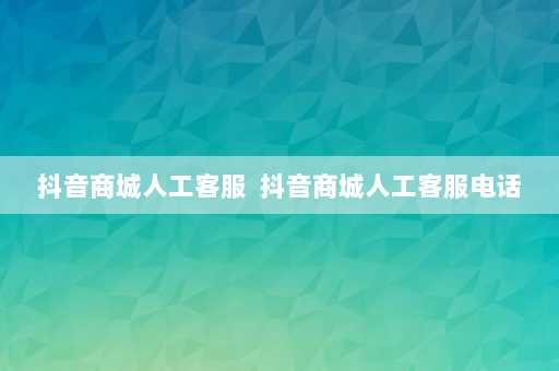 抖音商城人工客服  抖音商城人工客服电话