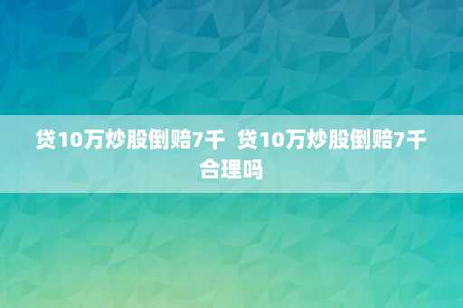 贷10万炒股倒赔7千  贷10万炒股倒赔7千合理吗