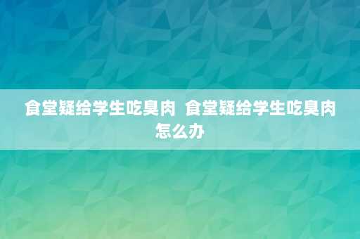 食堂疑给学生吃臭肉  食堂疑给学生吃臭肉怎么办