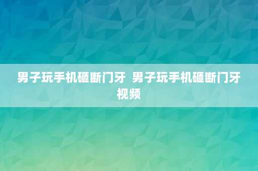 男子玩手机砸断门牙  男子玩手机砸断门牙视频