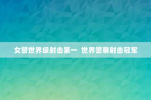 女警世界级射击第一  世界警察射击冠军