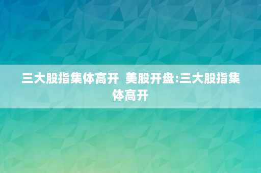 三大股指集体高开  美股开盘:三大股指集体高开