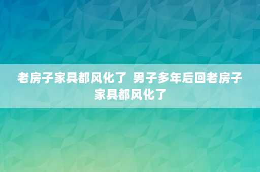 老房子家具都风化了  男子多年后回老房子家具都风化了