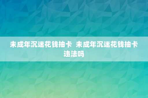 未成年沉迷花钱抽卡  未成年沉迷花钱抽卡违法吗