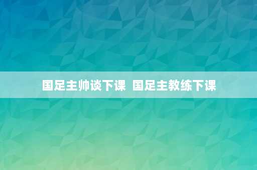 国足主帅谈下课  国足主教练下课