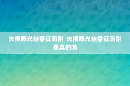 央视曝光挂靠证陷阱  央视曝光挂靠证陷阱是真的吗