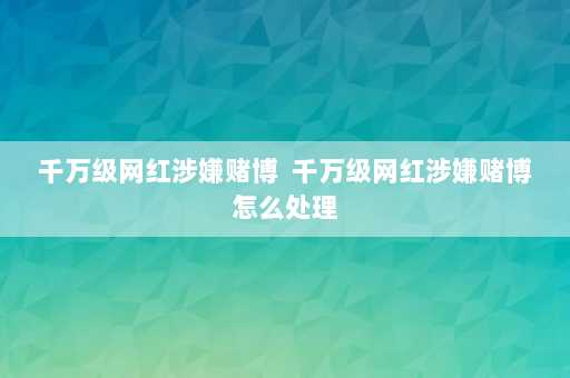 千万级网红涉嫌赌博  千万级网红涉嫌赌博怎么处理