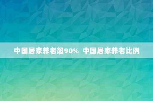 中国居家养老超90%  中国居家养老比例