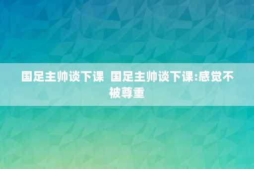 国足主帅谈下课  国足主帅谈下课:感觉不被尊重