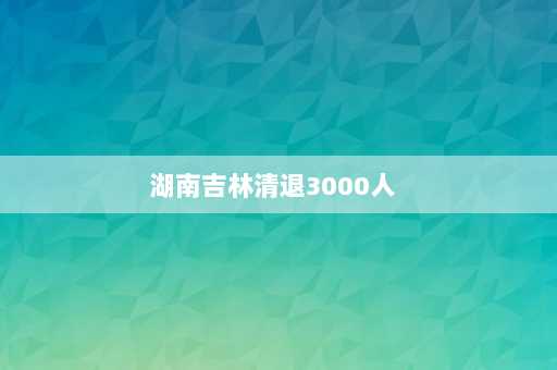 湖南吉林清退3000人  