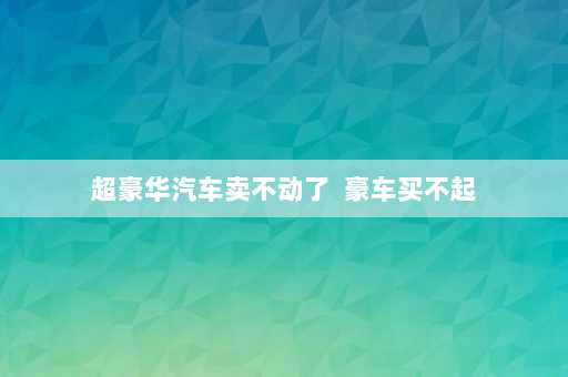 超豪华汽车卖不动了  豪车买不起