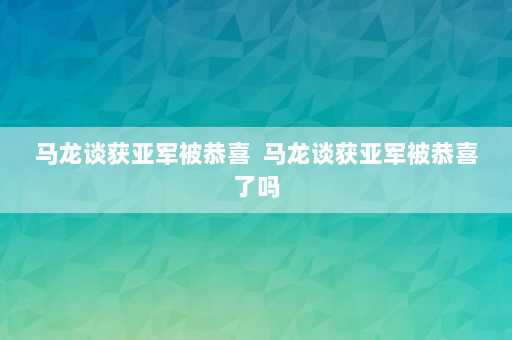 马龙谈获亚军被恭喜  马龙谈获亚军被恭喜了吗