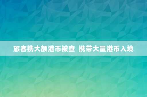 旅客携大额港币被查  携带大量港币入境