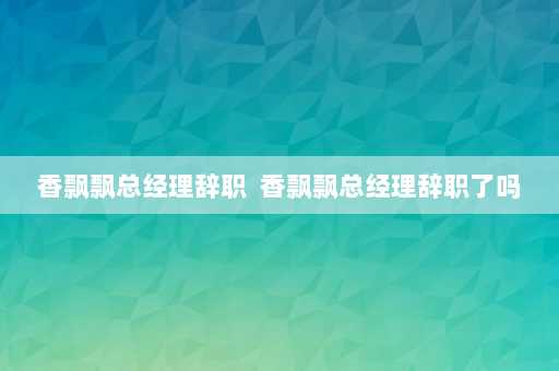 香飘飘总经理辞职  香飘飘总经理辞职了吗