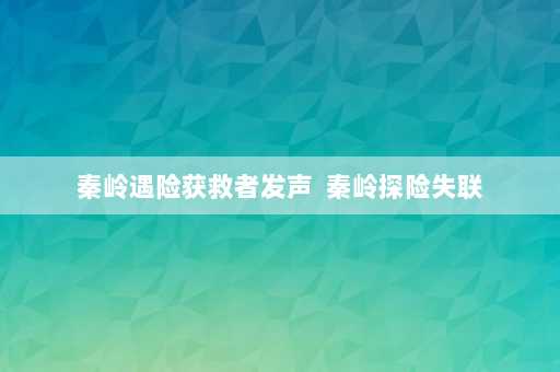 秦岭遇险获救者发声  秦岭探险失联