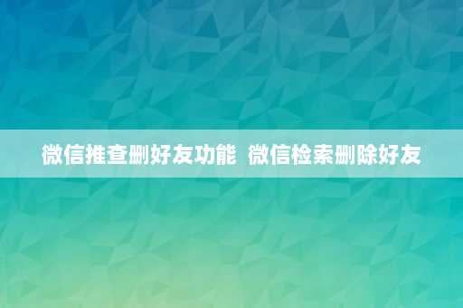 微信推查删好友功能  微信检索删除好友