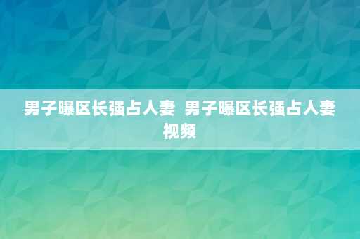 男子曝区长强占人妻  男子曝区长强占人妻视频