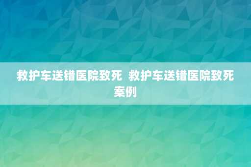 救护车送错医院致死  救护车送错医院致死案例