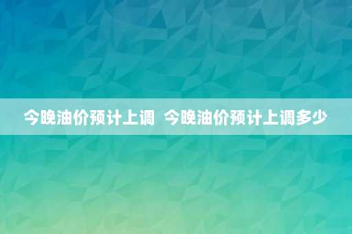 今晚油价预计上调  今晚油价预计上调多少