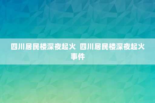 四川居民楼深夜起火  四川居民楼深夜起火事件