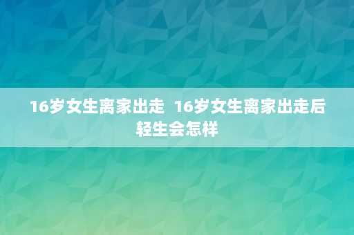 16岁女生离家出走  16岁女生离家出走后轻生会怎样