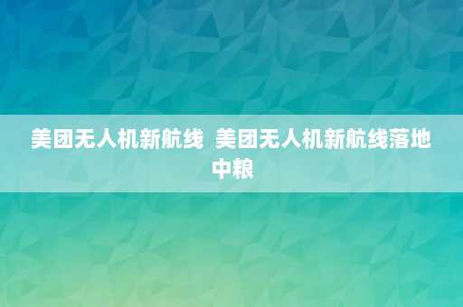 美团无人机新航线  美团无人机新航线落地中粮