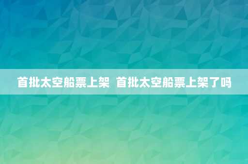 首批太空船票上架  首批太空船票上架了吗