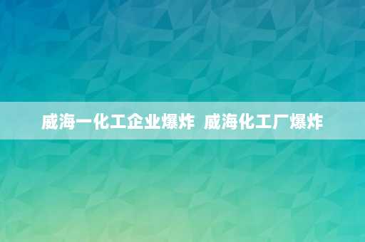 威海一化工企业爆炸  威海化工厂爆炸