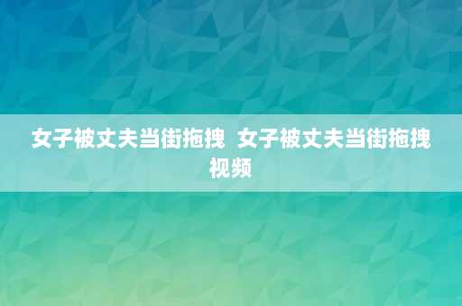 女子被丈夫当街拖拽  女子被丈夫当街拖拽视频