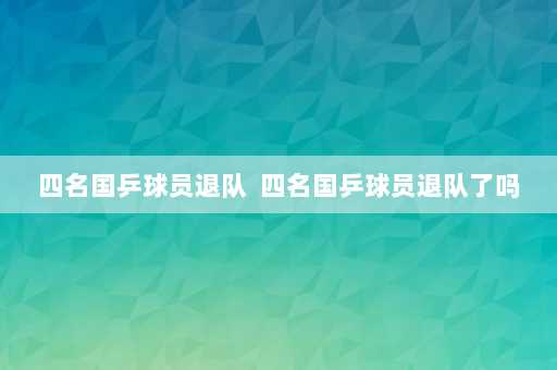 四名国乒球员退队  四名国乒球员退队了吗