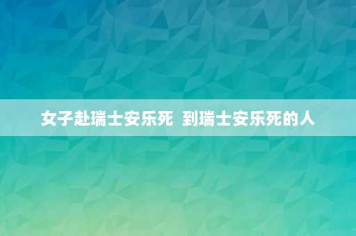 女子赴瑞士安乐死  到瑞士安乐死的人