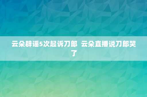 云朵辟谣5次起诉刀郎  云朵直播说刀郎哭了