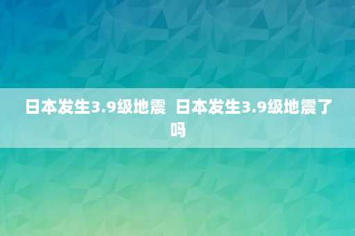 日本发生3.9级地震  日本发生3.9级地震了吗