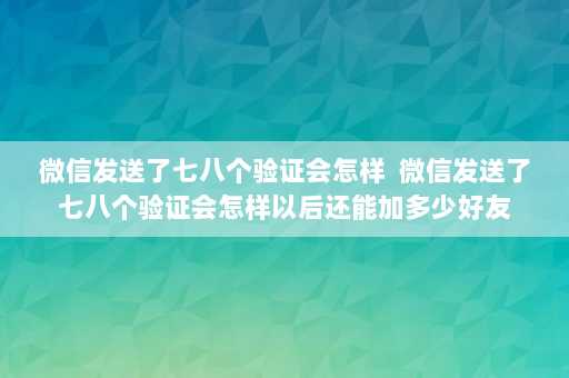 微信发送了七八个验证会怎样  微信发送了七八个验证会怎样以后还能加多少好友