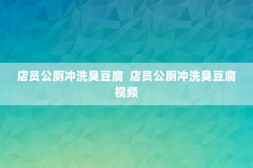 店员公厕冲洗臭豆腐  店员公厕冲洗臭豆腐视频