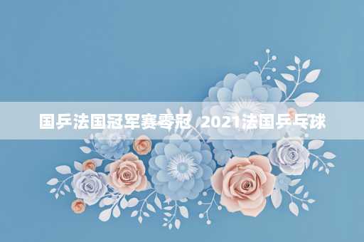 国乒法国冠军赛零冠  2021法国乒乓球