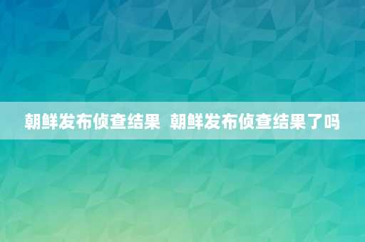 朝鲜发布侦查结果  朝鲜发布侦查结果了吗